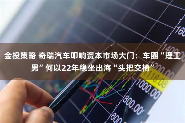 金投策略 奇瑞汽车叩响资本市场大门：车圈“理工男”何以22年稳坐出海“头把交椅”