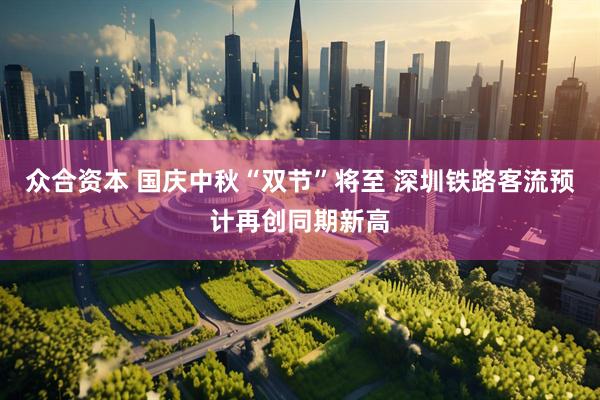 众合资本 国庆中秋“双节”将至 深圳铁路客流预计再创同期新高