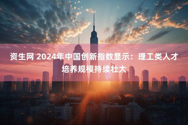 资生网 2024年中国创新指数显示:理工类人才培养规模持续壮大