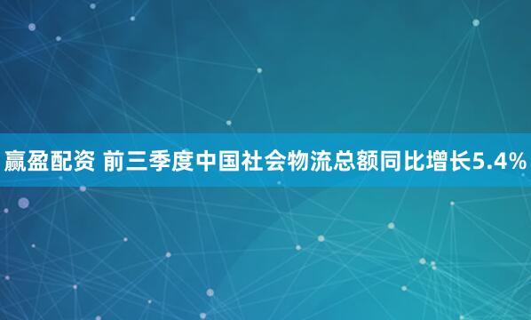 赢盈配资 前三季度中国社会物流总额同比增长5.4%