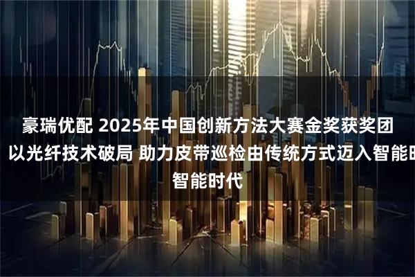 豪瑞优配 2025年中国创新方法大赛金奖获奖团队：以光纤技术破局 助力皮带巡检由传统方式迈入智能时代