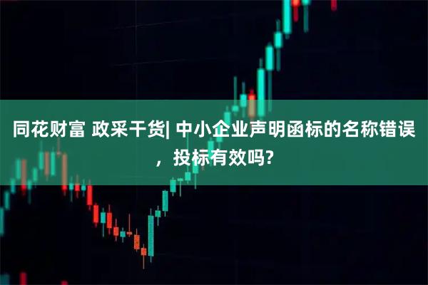 同花财富 政采干货| 中小企业声明函标的名称错误，投标有效吗?