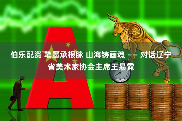 伯乐配资 笔墨承根脉 山海铸画魂 —— 对话辽宁省美术家协会主席王易霓