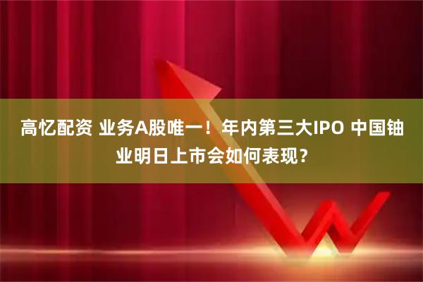 高忆配资 业务A股唯一！年内第三大IPO 中国铀业明日上市会如何表现？