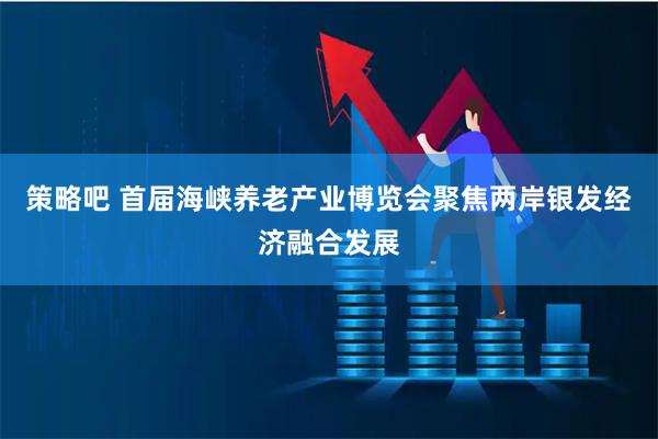 策略吧 首届海峡养老产业博览会聚焦两岸银发经济融合发展