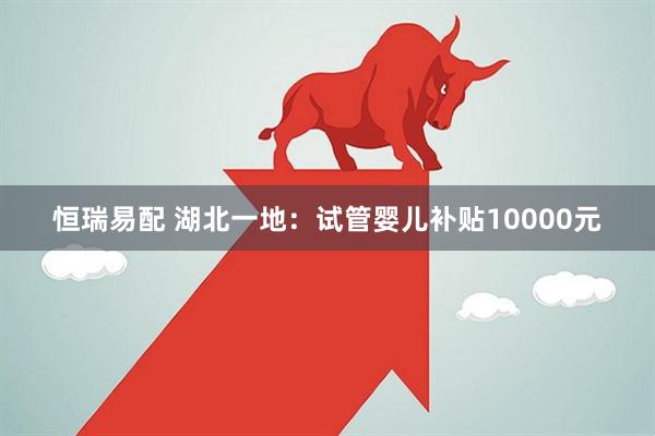 恒瑞易配 湖北一地：试管婴儿补贴10000元