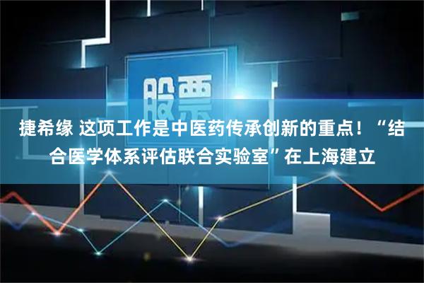 捷希缘 这项工作是中医药传承创新的重点！“结合医学体系评估联合实验室”在上海建立