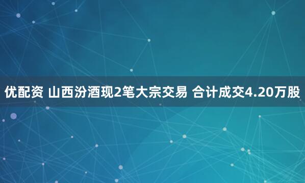 优配资 山西汾酒现2笔大宗交易 合计成交4.20万股