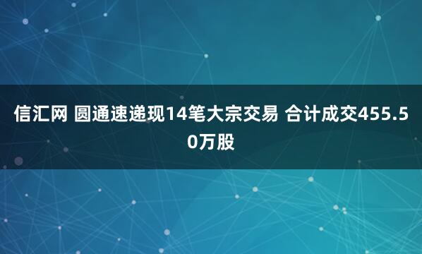 信汇网 圆通速递现14笔大宗交易 合计成交455.50万股