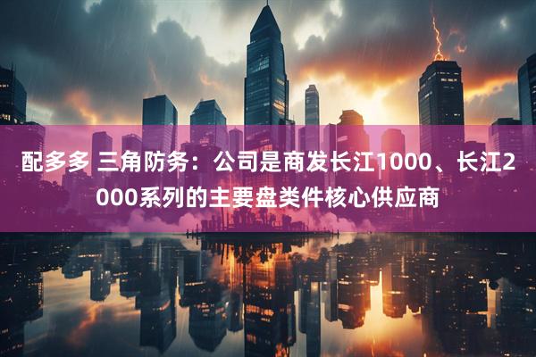 配多多 三角防务：公司是商发长江1000、长江2000系列的主要盘类件核心供应商