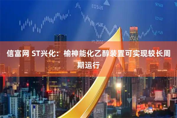 信富网 ST兴化：榆神能化乙醇装置可实现较长周期运行